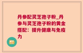 丹参配灵芝孢子粉_丹参与灵芝孢子粉的黄金搭配：提升健康与免疫力