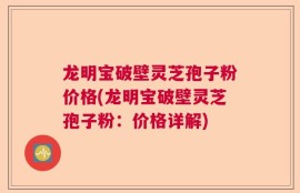 龙明宝破壁灵芝孢子粉价格(龙明宝破壁灵芝孢子粉：价格详解)