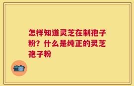 怎样知道灵芝在制孢子粉？什么是纯正的灵芝孢子粉