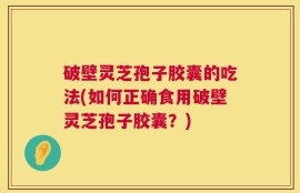 破壁灵芝孢子胶囊的吃法(如何正确食用破壁灵芝孢子胶囊？)