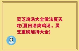 灵芝鸡汤大全做法夏天吃(夏日清爽鸡汤，灵芝重磅加持大全)