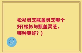 松衫灵芝瓶盖灵芝哪个好(松衫与瓶盖灵芝，哪种更好？)