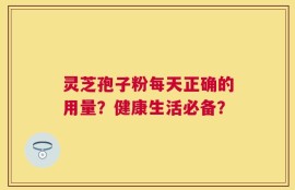 灵芝孢子粉每天正确的用量？健康生活必备？