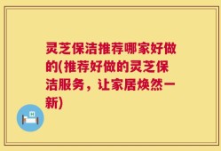 灵芝保洁推荐哪家好做的(推荐好做的灵芝保洁服务，让家居焕然一新)