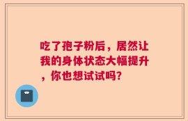 吃了孢子粉后，居然让我的身体状态大幅提升，你也想试试吗？