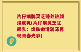 片仔癀牌灵芝臻养驻颜焕肤乳(片仔癀灵芝驻颜乳：焕肤嫩滑润泽再现青春光彩)