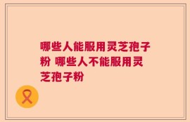 哪些人能服用灵芝孢子粉 哪些人不能服用灵芝孢子粉