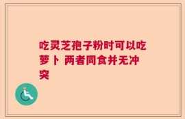 吃灵芝孢子粉时可以吃萝卜 两者同食并无冲突
