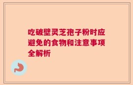 吃破壁灵芝孢子粉时应避免的食物和注意事项全解析
