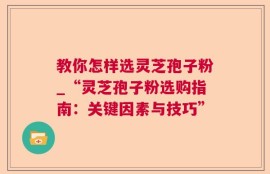教你怎样选灵芝孢子粉_“灵芝孢子粉选购指南：关键因素与技巧”