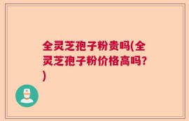 全灵芝孢子粉贵吗(全灵芝孢子粉价格高吗？)