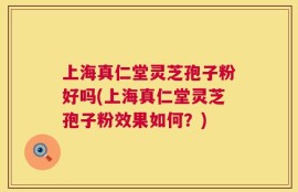 上海真仁堂灵芝孢子粉好吗(上海真仁堂灵芝孢子粉效果如何？)