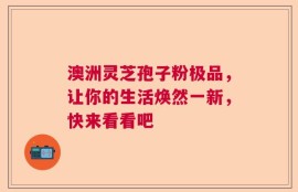 澳洲灵芝孢子粉极品，让你的生活焕然一新，快来看看吧