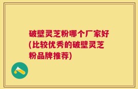破壁灵芝粉哪个厂家好(比较优秀的破壁灵芝粉品牌推荐)