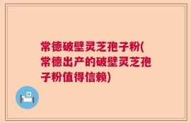常德破壁灵芝孢子粉(常德出产的破壁灵芝孢子粉值得信赖)