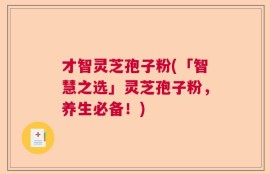 才智灵芝孢子粉(「智慧之选」灵芝孢子粉，养生必备！)