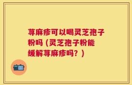 荨麻疹可以喝灵芝孢子粉吗 (灵芝孢子粉能缓解荨麻疹吗？)