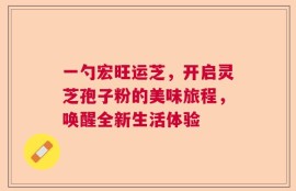 一勺宏旺运芝，开启灵芝孢子粉的美味旅程，唤醒全新生活体验