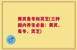 黄芪麦冬和灵芝(三种国内养生必备：黄芪、麦冬、灵芝)