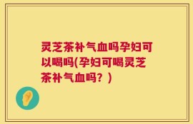 灵芝茶补气血吗孕妇可以喝吗(孕妇可喝灵芝茶补气血吗？)