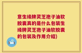 意生缘牌灵芝孢子油软胶囊真的是什么包装生缘牌灵芝孢子油软胶囊的包装及作用介绍)