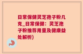 日常保健灵芝孢子粉几克_日常保健：灵芝孢子粉推荐用量及健康益处解析)