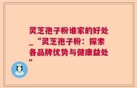 灵芝孢子粉谁家的好处_“灵芝孢子粉：探索各品牌优势与健康益处”