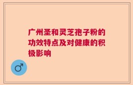 广州圣和灵芝孢子粉的功效特点及对健康的积极影响