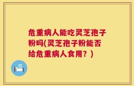 危重病人能吃灵芝孢子粉吗(灵芝孢子粉能否给危重病人食用？)