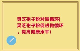 灵芝孢子粉对微循环(灵芝孢子粉促进微循环，提高健康水平)