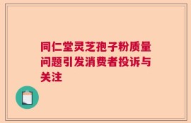 同仁堂灵芝孢子粉质量问题引发消费者投诉与关注