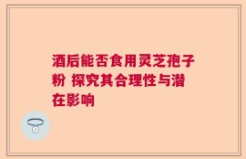 酒后能否食用灵芝孢子粉 探究其合理性与潜在影响