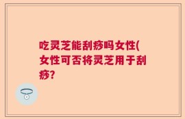 吃灵芝能刮痧吗女性(女性可否将灵芝用于刮痧？