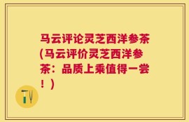 马云评论灵芝西洋参茶(马云评价灵芝西洋参茶：品质上乘值得一尝！)