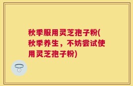 秋季服用灵芝孢子粉(秋季养生，不妨尝试使用灵芝孢子粉)