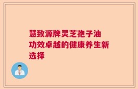 慧致源牌灵芝孢子油 功效卓越的健康养生新选择