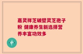 嘉灵祥芝破壁灵芝孢子粉 健康养生新选择营养丰富功效多