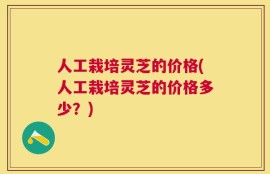 人工栽培灵芝的价格(人工栽培灵芝的价格多少？)