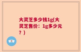 大灵芝多少钱1g(大灵芝售价：1g多少元？)