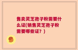 售卖灵芝孢子粉需要什么证(销售灵芝孢子粉需要哪些证？)