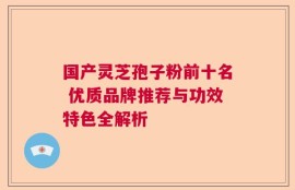 国产灵芝孢子粉前十名 优质品牌推荐与功效特色全解析
