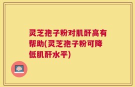 灵芝孢子粉对肌酐高有帮助(灵芝孢子粉可降低肌酐水平)
