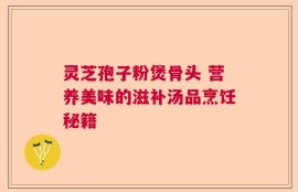 灵芝孢子粉煲骨头 营养美味的滋补汤品烹饪秘籍