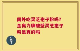 国外吃灵芝孢子粉吗？金奥力牌破壁灵芝孢子粉是真的吗