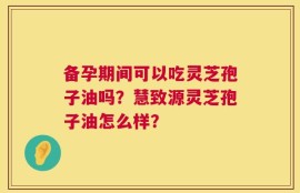 备孕期间可以吃灵芝孢子油吗？慧致源灵芝孢子油怎么样？