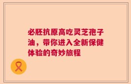 必胚抗原高吃灵芝孢子油，带你进入全新保健体验的奇妙旅程