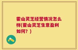霍山灵芝经营情况怎么样(霍山灵芝生意盈利如何？)
