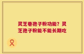灵芝巷孢子粉功能？灵芝孢子粉能不能长期吃