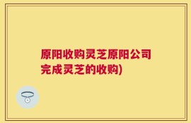 原阳收购灵芝原阳公司完成灵芝的收购)