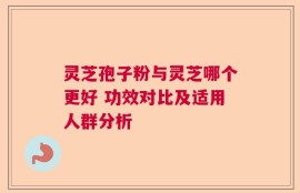 灵芝孢子粉与灵芝哪个更好 功效对比及适用人群分析
